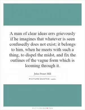 A man of clear ideas errs grievously if he imagines that whatever is seen confusedly does not exist; it belongs to him, when he meets with such a thing, to dispel the midst, and fix the outlines of the vague form which is looming through it Picture Quote #1