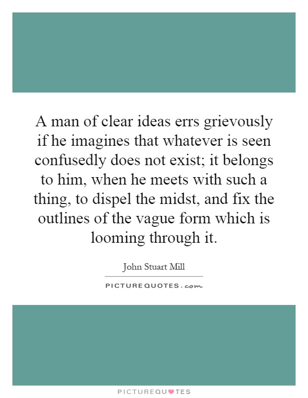 A man of clear ideas errs grievously if he imagines that whatever is seen confusedly does not exist; it belongs to him, when he meets with such a thing, to dispel the midst, and fix the outlines of the vague form which is looming through it Picture Quote #1