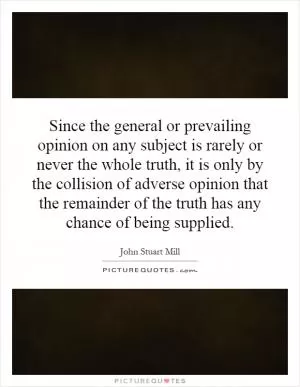 Since the general or prevailing opinion on any subject is rarely or never the whole truth, it is only by the collision of adverse opinion that the remainder of the truth has any chance of being supplied Picture Quote #1