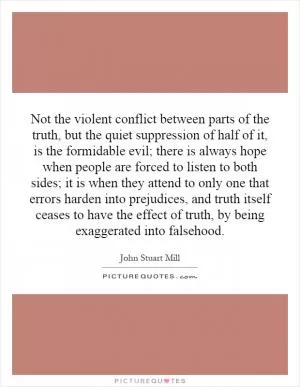 Not the violent conflict between parts of the truth, but the quiet suppression of half of it, is the formidable evil; there is always hope when people are forced to listen to both sides; it is when they attend to only one that errors harden into prejudices, and truth itself ceases to have the effect of truth, by being exaggerated into falsehood Picture Quote #1