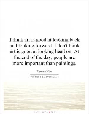 I think art is good at looking back and looking forward. I don't think art is good at looking head on. At the end of the day, people are more important than paintings Picture Quote #1