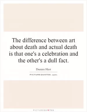 The difference between art about death and actual death is that one's a celebration and the other's a dull fact Picture Quote #1