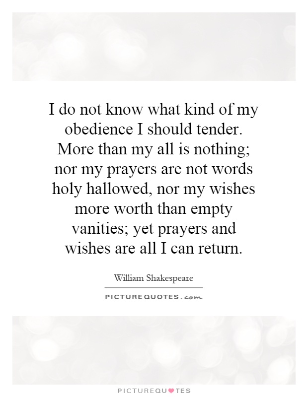 I do not know what kind of my obedience I should tender. More than my all is nothing; nor my prayers are not words holy hallowed, nor my wishes more worth than empty vanities; yet prayers and wishes are all I can return Picture Quote #1