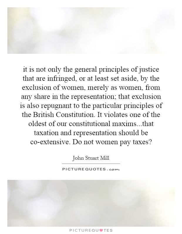 it is not only the general principles of justice that are infringed, or at least set aside, by the exclusion of women, merely as women, from any share in the representation; that exclusion is also repugnant to the particular principles of the British Constitution. It violates one of the oldest of our constitutional maxims...that taxation and representation should be co-extensive. Do not women pay taxes? Picture Quote #1