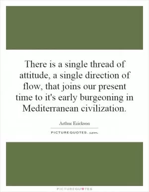 There is a single thread of attitude, a single direction of flow, that joins our present time to it's early burgeoning in Mediterranean civilization Picture Quote #1