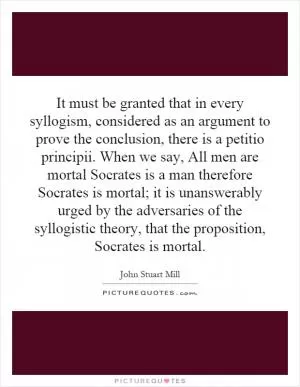 It must be granted that in every syllogism, considered as an argument to prove the conclusion, there is a petitio principii. When we say, All men are mortal Socrates is a man therefore Socrates is mortal; it is unanswerably urged by the adversaries of the syllogistic theory, that the proposition, Socrates is mortal Picture Quote #1
