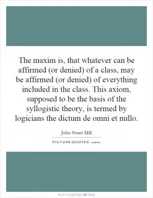 The maxim is, that whatever can be affirmed (or denied) of a class, may be affirmed (or denied) of everything included in the class. This axiom, supposed to be the basis of the syllogistic theory, is termed by logicians the dictum de omni et nullo Picture Quote #1