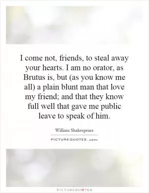 I come not, friends, to steal away your hearts. I am no orator, as Brutus is, but (as you know me all) a plain blunt man that love my friend; and that they know full well that gave me public leave to speak of him Picture Quote #1