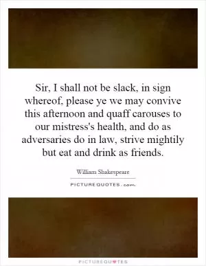 Sir, I shall not be slack, in sign whereof, please ye we may convive this afternoon and quaff carouses to our mistress's health, and do as adversaries do in law, strive mightily but eat and drink as friends Picture Quote #1