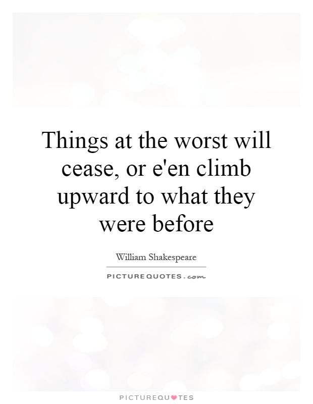 Things at the worst will cease, or e'en climb upward to what they were before Picture Quote #1