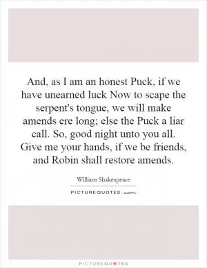 And, as I am an honest Puck, if we have unearned luck Now to scape the serpent's tongue, we will make amends ere long; else the Puck a liar call. So, good night unto you all. Give me your hands, if we be friends, and Robin shall restore amends Picture Quote #1