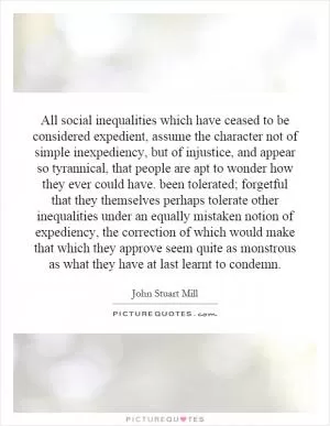 All social inequalities which have ceased to be considered expedient, assume the character not of simple inexpediency, but of injustice, and appear so tyrannical, that people are apt to wonder how they ever could have. been tolerated; forgetful that they themselves perhaps tolerate other inequalities under an equally mistaken notion of expediency, the correction of which would make that which they approve seem quite as monstrous as what they have at last learnt to condemn Picture Quote #1