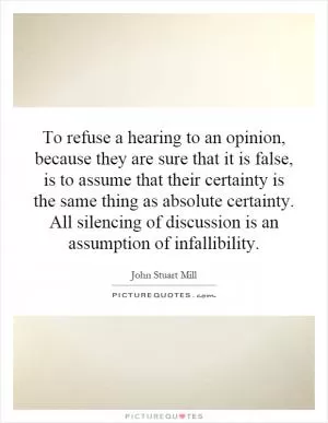 To refuse a hearing to an opinion, because they are sure that it is false, is to assume that their certainty is the same thing as absolute certainty. All silencing of discussion is an assumption of infallibility Picture Quote #1