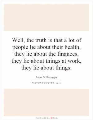Well, the truth is that a lot of people lie about their health, they lie about the finances, they lie about things at work, they lie about things Picture Quote #1