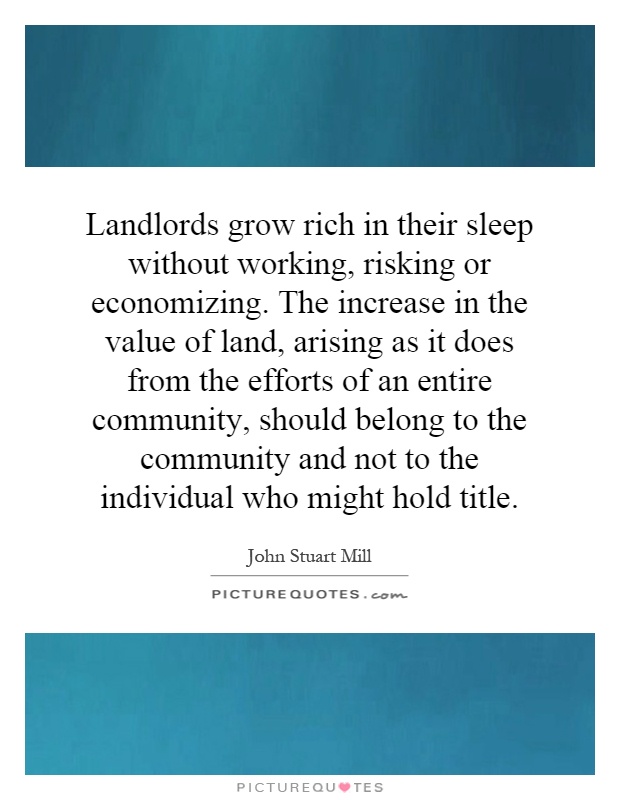 Landlords grow rich in their sleep without working, risking or economizing. The increase in the value of land, arising as it does from the efforts of an entire community, should belong to the community and not to the individual who might hold title Picture Quote #1