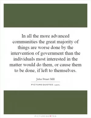 In all the more advanced communities the great majority of things are worse done by the intervention of government than the individuals most interested in the matter would do them, or cause them to be done, if left to themselves Picture Quote #1