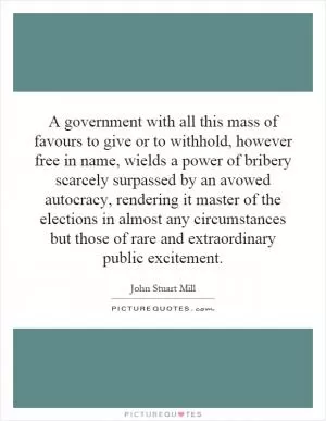 A government with all this mass of favours to give or to withhold, however free in name, wields a power of bribery scarcely surpassed by an avowed autocracy, rendering it master of the elections in almost any circumstances but those of rare and extraordinary public excitement Picture Quote #1