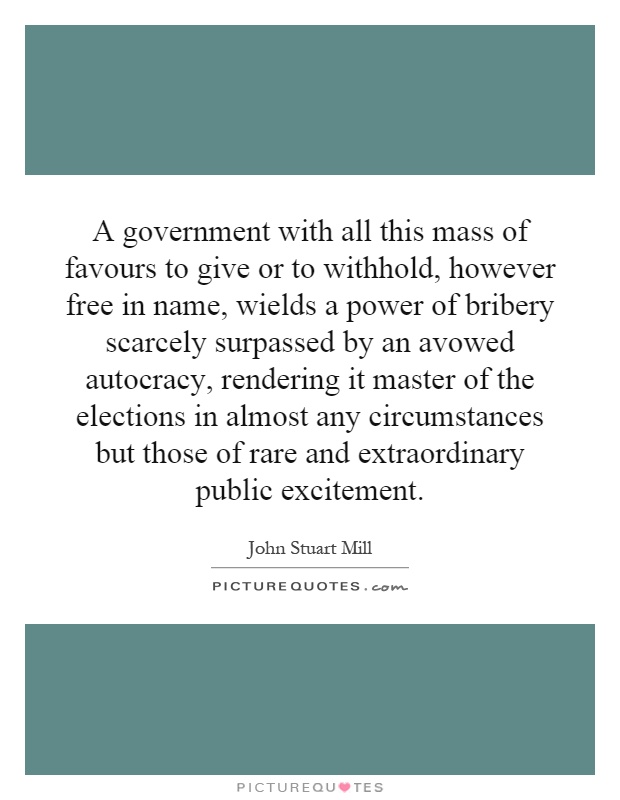 A government with all this mass of favours to give or to withhold, however free in name, wields a power of bribery scarcely surpassed by an avowed autocracy, rendering it master of the elections in almost any circumstances but those of rare and extraordinary public excitement Picture Quote #1