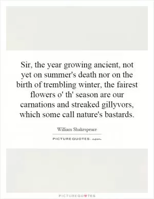 Sir, the year growing ancient, not yet on summer's death nor on the birth of trembling winter, the fairest flowers o' th' season are our carnations and streaked gillyvors, which some call nature's bastards Picture Quote #1