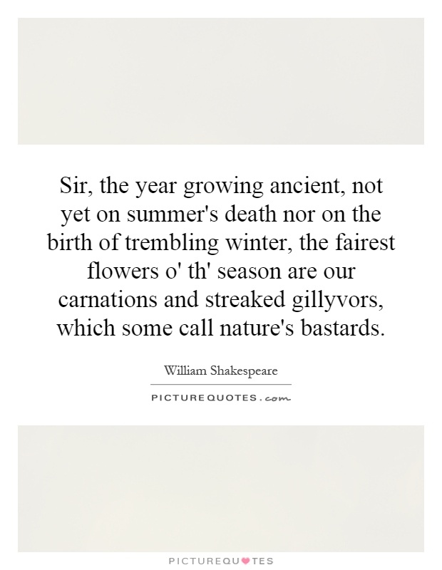 Sir, the year growing ancient, not yet on summer's death nor on the birth of trembling winter, the fairest flowers o' th' season are our carnations and streaked gillyvors, which some call nature's bastards Picture Quote #1