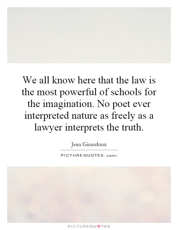 We all know here that the law is the most powerful of schools for the imagination. No poet ever interpreted nature as freely as a lawyer interprets the truth Picture Quote #1
