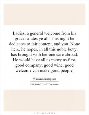 Ladies, a general welcome from his grace salutes ye all. This night he dedicates to fair content, and you. None here, he hopes, in all this noble bevy, has brought with her one care abroad. He would have all as merry as first, good company, good wine, good welcome can make good people Picture Quote #1