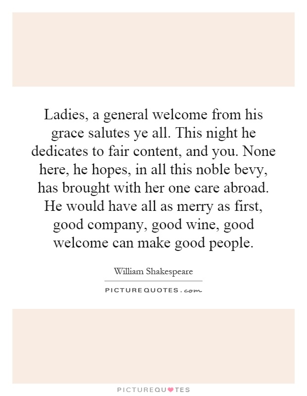 Ladies, a general welcome from his grace salutes ye all. This night he dedicates to fair content, and you. None here, he hopes, in all this noble bevy, has brought with her one care abroad. He would have all as merry as first, good company, good wine, good welcome can make good people Picture Quote #1