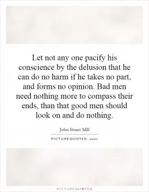 Let not any one pacify his conscience by the delusion that he can do no harm if he takes no part, and forms no opinion. Bad men need nothing more to compass their ends, than that good men should look on and do nothing Picture Quote #1