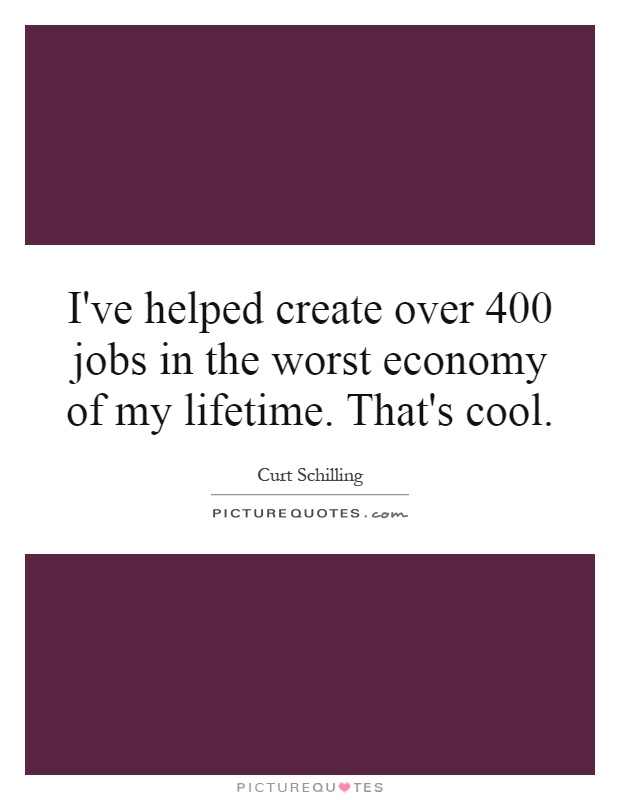 I've helped create over 400 jobs in the worst economy of my lifetime. That's cool Picture Quote #1