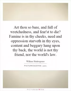 Art thou so bare, and full of wretchedness, and fear'st to die? Famine is in thy cheeks, need and oppression starveth in thy eyes, content and beggary hang upon thy back, the world is not thy friend, nor the world's law Picture Quote #1
