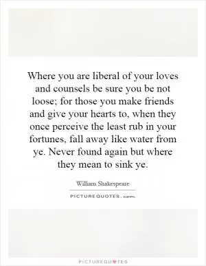 Where you are liberal of your loves and counsels be sure you be not loose; for those you make friends and give your hearts to, when they once perceive the least rub in your fortunes, fall away like water from ye. Never found again but where they mean to sink ye Picture Quote #1