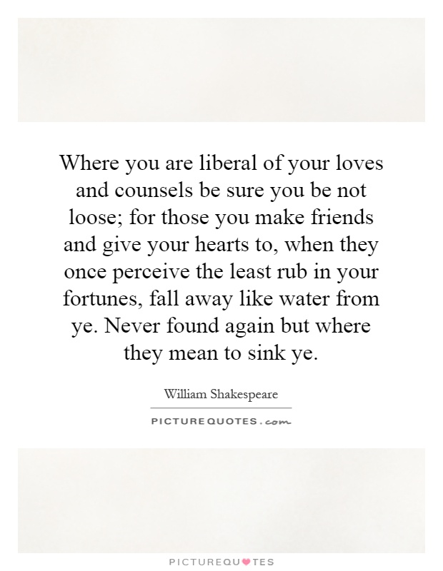 Where you are liberal of your loves and counsels be sure you be not loose; for those you make friends and give your hearts to, when they once perceive the least rub in your fortunes, fall away like water from ye. Never found again but where they mean to sink ye Picture Quote #1