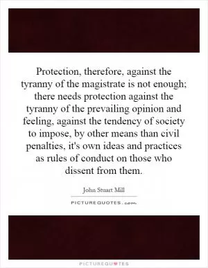 Protection, therefore, against the tyranny of the magistrate is not enough; there needs protection against the tyranny of the prevailing opinion and feeling, against the tendency of society to impose, by other means than civil penalties, it's own ideas and practices as rules of conduct on those who dissent from them Picture Quote #1