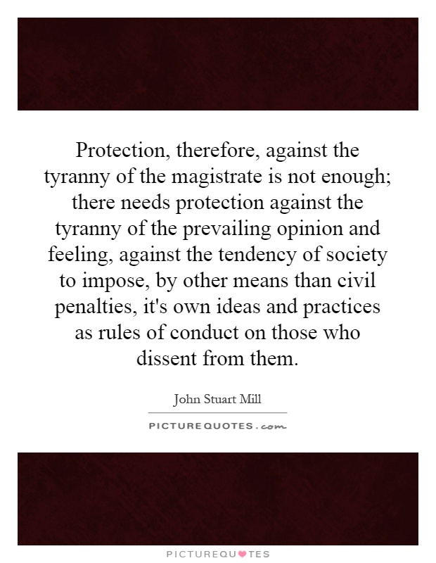 Protection, therefore, against the tyranny of the magistrate is not enough; there needs protection against the tyranny of the prevailing opinion and feeling, against the tendency of society to impose, by other means than civil penalties, it's own ideas and practices as rules of conduct on those who dissent from them Picture Quote #1