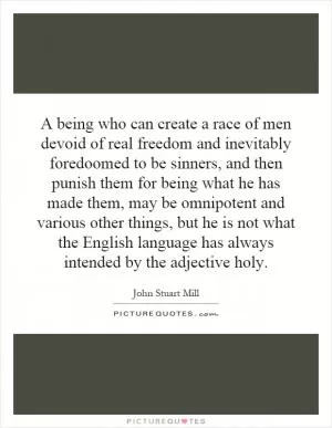 A being who can create a race of men devoid of real freedom and inevitably foredoomed to be sinners, and then punish them for being what he has made them, may be omnipotent and various other things, but he is not what the English language has always intended by the adjective holy Picture Quote #1