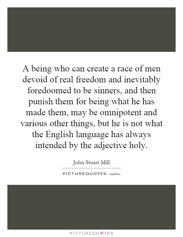 A being who can create a race of men devoid of real freedom and inevitably foredoomed to be sinners, and then punish them for being what he has made them, may be omnipotent and various other things, but he is not what the English language has always intended by the adjective holy Picture Quote #1