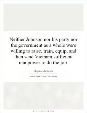 Neither Johnson nor his party nor the government as a whole were willing to raise, train, equip, and then send Vietnam sufficient manpower to do the job Picture Quote #1