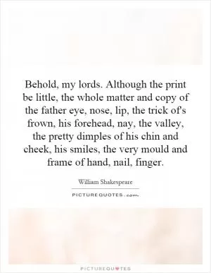 Behold, my lords. Although the print be little, the whole matter and copy of the father eye, nose, lip, the trick of's frown, his forehead, nay, the valley, the pretty dimples of his chin and cheek, his smiles, the very mould and frame of hand, nail, finger Picture Quote #1