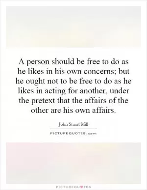 A person should be free to do as he likes in his own concerns; but he ought not to be free to do as he likes in acting for another, under the pretext that the affairs of the other are his own affairs Picture Quote #1