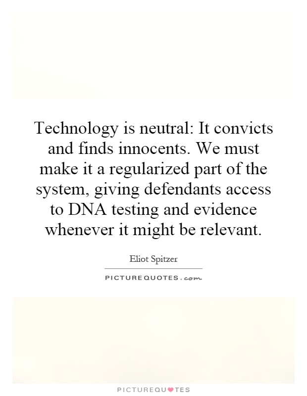 Technology is neutral: It convicts and finds innocents. We must make it a regularized part of the system, giving defendants access to DNA testing and evidence whenever it might be relevant Picture Quote #1