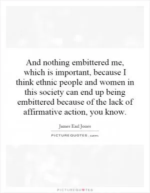 And nothing embittered me, which is important, because I think ethnic people and women in this society can end up being embittered because of the lack of affirmative action, you know Picture Quote #1