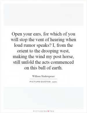 Open your ears, for which of you will stop the vent of hearing when loud rumor speaks? I, from the orient to the drooping west, making the wind my post horse, still unfold the acts commenced on this ball of earth Picture Quote #1