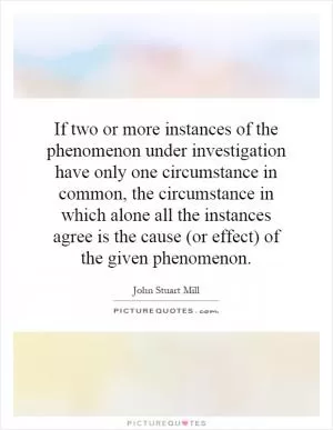 If two or more instances of the phenomenon under investigation have only one circumstance in common, the circumstance in which alone all the instances agree is the cause (or effect) of the given phenomenon Picture Quote #1