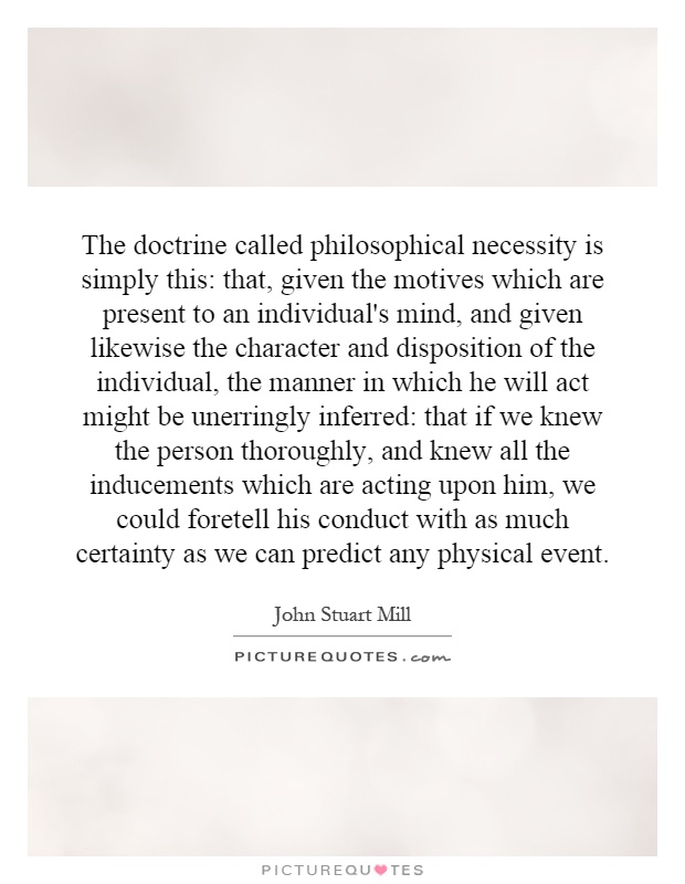 The doctrine called philosophical necessity is simply this: that, given the motives which are present to an individual's mind, and given likewise the character and disposition of the individual, the manner in which he will act might be unerringly inferred: that if we knew the person thoroughly, and knew all the inducements which are acting upon him, we could foretell his conduct with as much certainty as we can predict any physical event Picture Quote #1