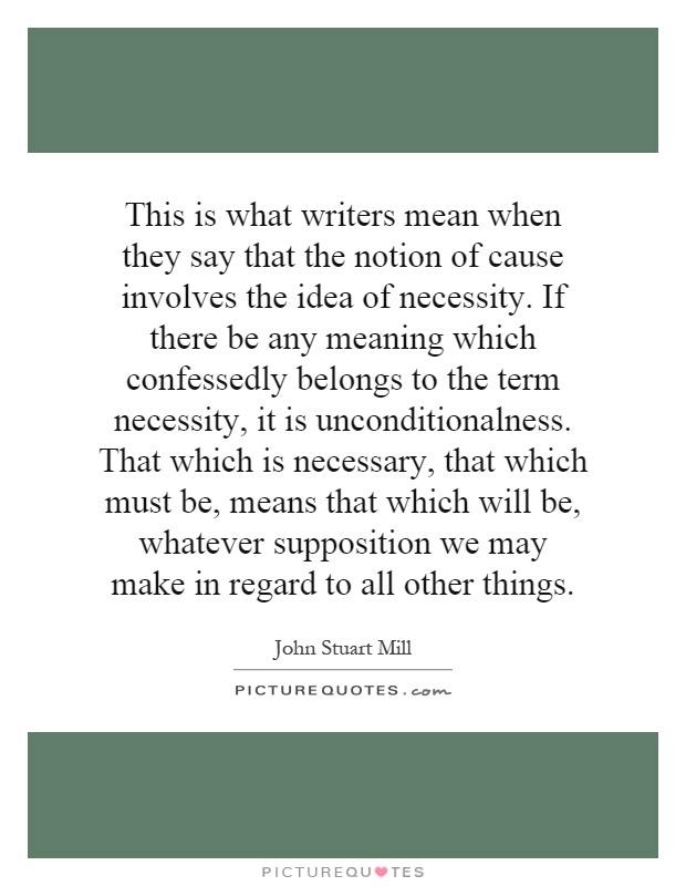 This is what writers mean when they say that the notion of cause involves the idea of necessity. If there be any meaning which confessedly belongs to the term necessity, it is unconditionalness. That which is necessary, that which must be, means that which will be, whatever supposition we may make in regard to all other things Picture Quote #1