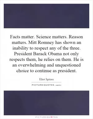 Facts matter. Science matters. Reason matters. Mitt Romney has shown an inability to respect any of the three. President Barack Obama not only respects them, he relies on them. He is an overwhelming and unquestioned choice to continue as president Picture Quote #1