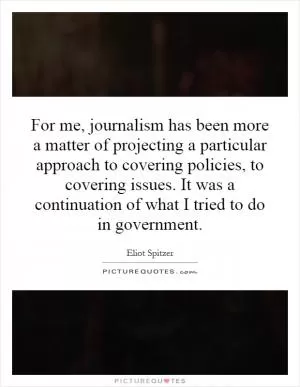 For me, journalism has been more a matter of projecting a particular approach to covering policies, to covering issues. It was a continuation of what I tried to do in government Picture Quote #1