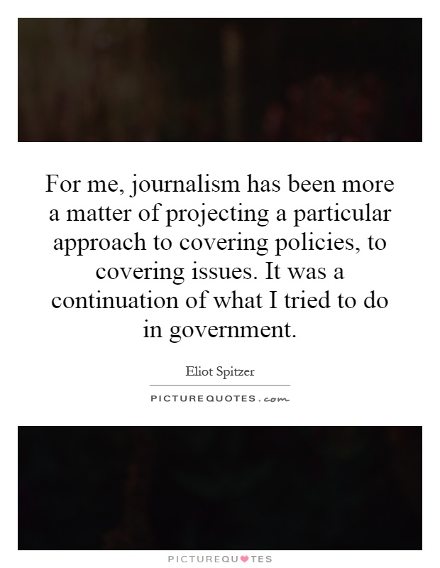 For me, journalism has been more a matter of projecting a particular approach to covering policies, to covering issues. It was a continuation of what I tried to do in government Picture Quote #1
