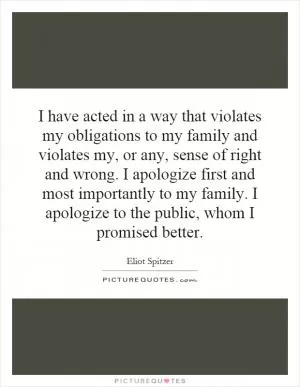 I have acted in a way that violates my obligations to my family and violates my, or any, sense of right and wrong. I apologize first and most importantly to my family. I apologize to the public, whom I promised better Picture Quote #1