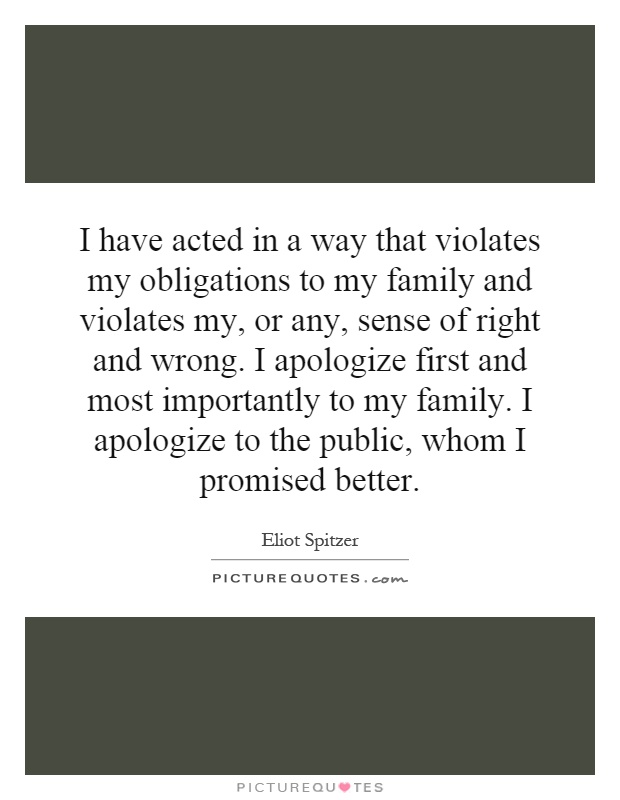 I have acted in a way that violates my obligations to my family and violates my, or any, sense of right and wrong. I apologize first and most importantly to my family. I apologize to the public, whom I promised better Picture Quote #1